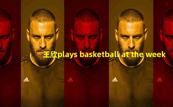 王欣plays basketball at the weekend